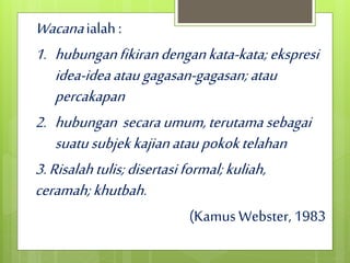 Wacanaialah :
1. hubunganfikirandengankata-kata; ekspresi
idea-ideaataugagasan-gagasan; atau
percakapan
2. hubungan secaraumum,terutama sebagai
suatusubjekkajianataupokoktelahan
3.Risalahtulis;disertasiformal;kuliah,
ceramah;khutbah.
(Kamus Webster, 1983
 