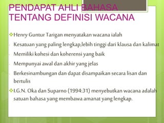PENDAPAT AHLI BAHASA
TENTANG DEFINISI WACANA
Henry GunturTarigan menyatakanwacana ialah
- Kesatuanyang palinglengkap,lebihtinggidari klausadan kalimat
- Memilikikohesidan koherensiyang baik
- Mempunyai awal dan akhir yang jelas
- Berkesinambungandan dapat disampaikansecara lisandan
bertulis
I.G.N. Oka dan Suparno (1994:31) menyebutkanwacana adalah
satuanbahasa yangmembawaamanatyang lengkap.
 