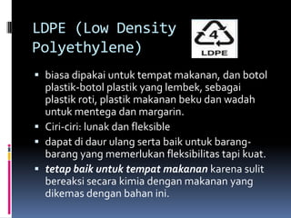 LDPE (Low Density
Polyethylene)
 biasa dipakai untuk tempat makanan, dan botol
plastik-botol plastik yang lembek, sebagai
plastik roti, plastik makanan beku dan wadah
untuk mentega dan margarin.
 Ciri-ciri: lunak dan fleksible
 dapat di daur ulang serta baik untuk barang-
barang yang memerlukan fleksibilitas tapi kuat.
 tetap baik untuk tempat makanan karena sulit
bereaksi secara kimia dengan makanan yang
dikemas dengan bahan ini.
 