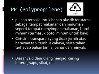 PP (Polypropilene)
 pilihan terbaik untuk bahan plastik terutama
sebagai tempat makanan dan minuman
seperti tempat menyimpan makanan, botol
minum (termasuk botol minum untuk bayi).
 Ciri-ciri : transparan yang tidak jernih atau
berawan tapi tembus cahaya, serta tahan
terhadap bahan kimia, panas dan minyak.
 Biasanya didaur ulang menjadi casing
baterai, sapu, sikat, dll.
 