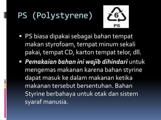 PS (Polystyrene)
 PS biasa dipakai sebagai bahan tempat
makan styrofoam, tempat minum sekali
pakai, tempat CD, karton tempat telor, dll.
 Pemakaian bahan ini wajib dihindari untuk
mengemas makanan karena bahan styrine
dapat masuk ke dalam makanan ketika
makanan tersebut bersentuhan. Bahan
Styrine berbahaya untuk otak dan sistem
syaraf manusia.
 