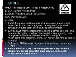 OTHER
Untuk jenis plastik 7 Other ini ada 4 macam, yaitu
1. SAN (Styrene Acrylonitrile),
2. ABS (Acrylonitrile Butadiene Styrene),
3. PC (Polycarbonate)
4. Nylon.
 Dapat ditemukan pada tempat makanan dan minuman seperti
botol plastik minum olahraga, suku cadang mobil, alat rumah
tangga, komputer, alat elektronik dan plastik kemasan.
 SAN dan ABS memiliki resistensi yang tinggi terhadap reaksi kimia
dan suhu, kekuatan, kekakuan dan tingkat kekerasan yang telah
ditingkatkan. Biasanya SAN terdapat pada mangkuk
mixer, pembungkus termos, piring, alat makan, penyaring kopi dan
sikat gigi.
 Sedangkan ABS biasanya digunakan sebagai bahan mainan lego
dan pipa.
 Bahan-bahan ini (SAN & ABS) merupakan salah satu bahan
plastik yang sangat baik untuk digunakan dalam kemasan
makanan ataupun minuman.
 