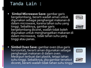 Tanda Lain :
 Simbol Microwave Save: gambar garis
bergelombang, berarti wadah aman untuk
digunakan sebagai penghangat makanan di
dalam microwave, karena tahan suhu yang
tinggi. Sebaliknya, gambar garis
bergelombang dicoret, wadah tidak boleh
digunakan untuk menghangatkan makanan di
dalam microwave, tidak tahan suhu yang
tinggi atau panas.
 Simbol Oven Save: gambar oven (dua garis
horizontal), berarti aman digunakan sebagai
penghangat makanan di dalam oven.
Meskipun terbuat dari plastik, tetapi tahan
suhu tinggi. Sebaliknya, jika gambar tersebut
dicoret, berarti wadah tidak tahan suhu tinggi.
 