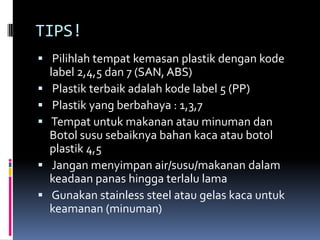 TIPS!
 Pilihlah tempat kemasan plastik dengan kode
label 2,4,5 dan 7 (SAN, ABS)
 Plastik terbaik adalah kode label 5 (PP)
 Plastik yang berbahaya : 1,3,7
 Tempat untuk makanan atau minuman dan
Botol susu sebaiknya bahan kaca atau botol
plastik 4,5
 Jangan menyimpan air/susu/makanan dalam
keadaan panas hingga terlalu lama
 Gunakan stainless steel atau gelas kaca untuk
keamanan (minuman)
 