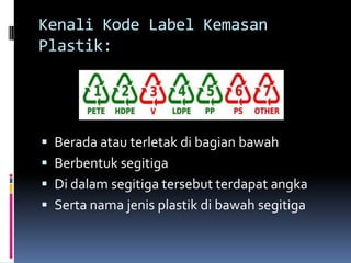 Kenali Kode Label Kemasan
Plastik:
 Berada atau terletak di bagian bawah
 Berbentuk segitiga
 Di dalam segitiga tersebut terdapat angka
 Serta nama jenis plastik di bawah segitiga
 
