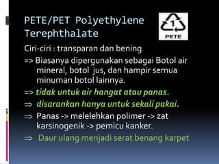 PETE/PET Polyethylene
Terephthalate
Ciri-ciri : transparan dan bening
=> Biasanya dipergunakan sebagai Botol air
mineral, botol jus, dan hampir semua
minuman botol lainnya.
=> tidak untuk air hangat atau panas.
disarankan hanya untuk sekali pakai.
Panas -> melelehkan polimer -> zat
karsinogenik -> pemicu kanker.
Daur ulang menjadi serat benang karpet
 