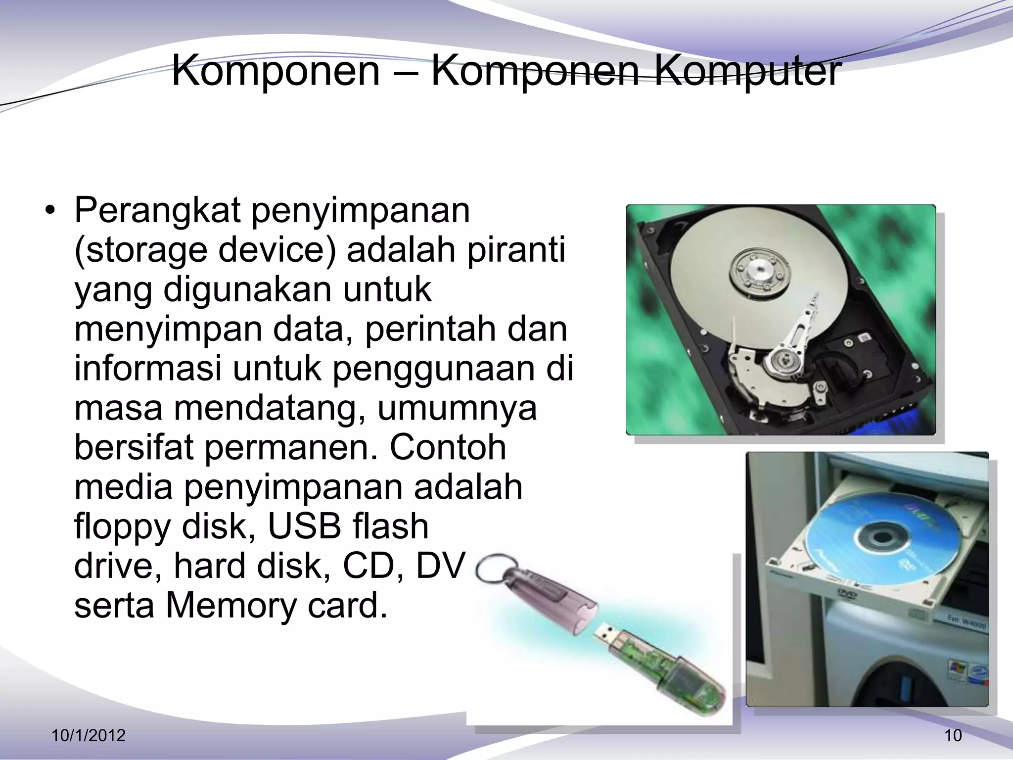 Komponen – Komponen Komputer


• Perangkat penyimpanan
  (storage device) adalah piranti
  yang digunakan untuk
  menyimpan data, perintah dan
  informasi untuk penggunaan di
  masa mendatang, umumnya
  bersifat permanen. Contoh
  media penyimpanan adalah
  floppy disk, USB flash
  drive, hard disk, CD, DVD
  serta Memory card.


10/1/2012                                  10
 