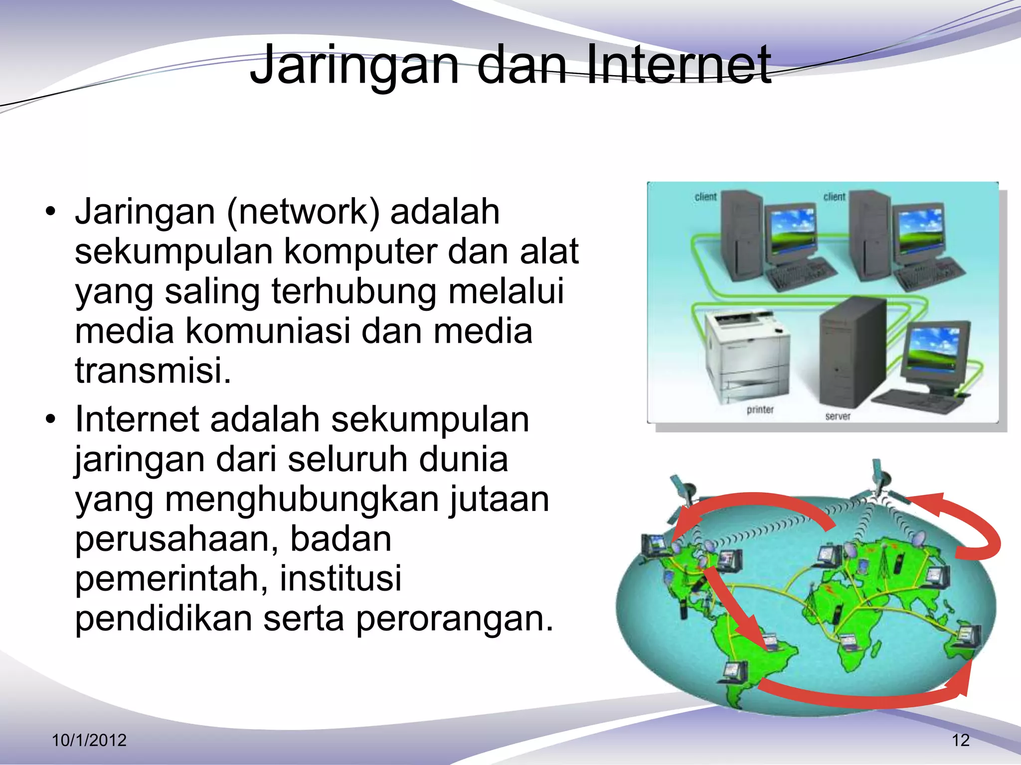 Jaringan dan Internet

• Jaringan (network) adalah
  sekumpulan komputer dan alat
  yang saling terhubung melalui
  media komuniasi dan media
  transmisi.
• Internet adalah sekumpulan
  jaringan dari seluruh dunia
  yang menghubungkan jutaan
  perusahaan, badan
  pemerintah, institusi
  pendidikan serta perorangan.


10/1/2012                           12
 