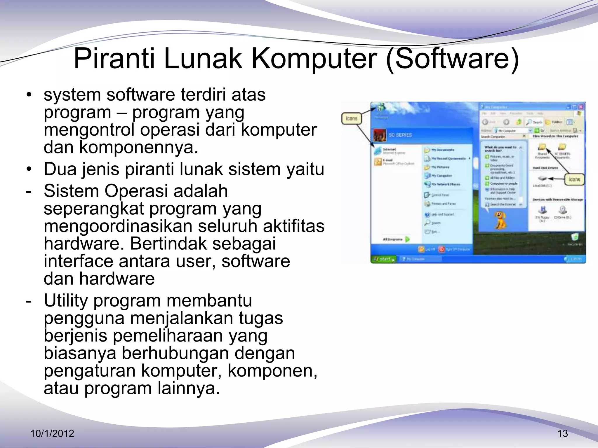 Piranti Lunak Komputer (Software)
• system software terdiri atas
  program – program yang
  mengontrol operasi dari komputer
  dan komponennya.
• Dua jenis piranti lunak sistem yaitu
- Sistem Operasi adalah
  seperangkat program yang
  mengoordinasikan seluruh aktifitas
  hardware. Bertindak sebagai
  interface antara user, software
  dan hardware
- Utility program membantu
  pengguna menjalankan tugas
  berjenis pemeliharaan yang
  biasanya berhubungan dengan
  pengaturan komputer, komponen,
  atau program lainnya.

10/1/2012                                   13
 
