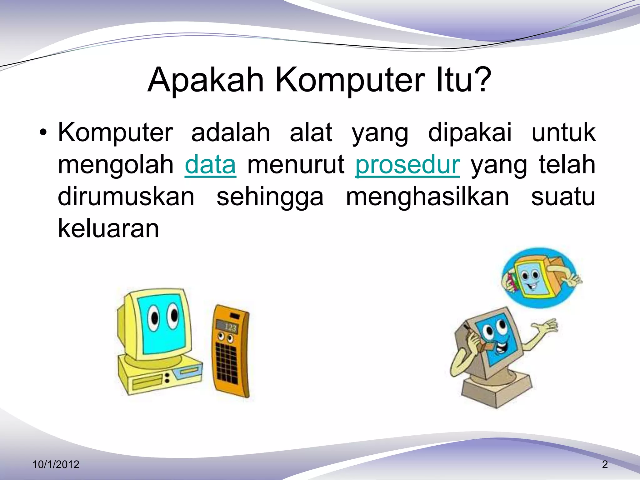 Apakah Komputer Itu?
 • Komputer adalah alat yang dipakai untuk
   mengolah data menurut prosedur yang telah
   dirumuskan sehingga menghasilkan suatu
   keluaran




10/1/2012                                      2
 
