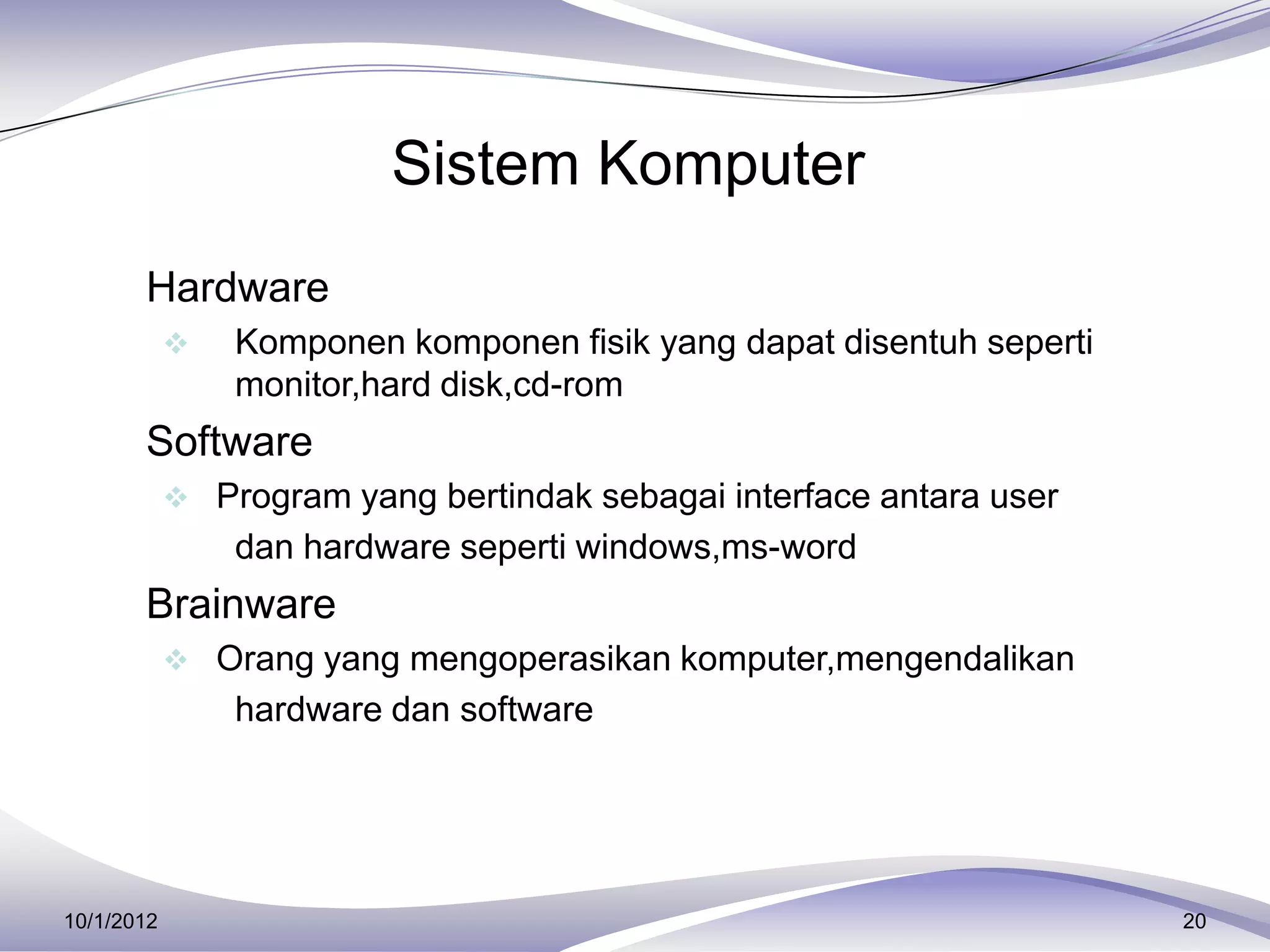 Sistem Komputer
     Hardware
               Komponen komponen fisik yang dapat disentuh seperti
                monitor,hard disk,cd-rom
     Software
             Program yang bertindak sebagai interface antara user
                dan hardware seperti windows,ms-word
     Brainware
             Orang yang mengoperasikan komputer,mengendalikan
                hardware dan software




10/1/2012                                                             20
 