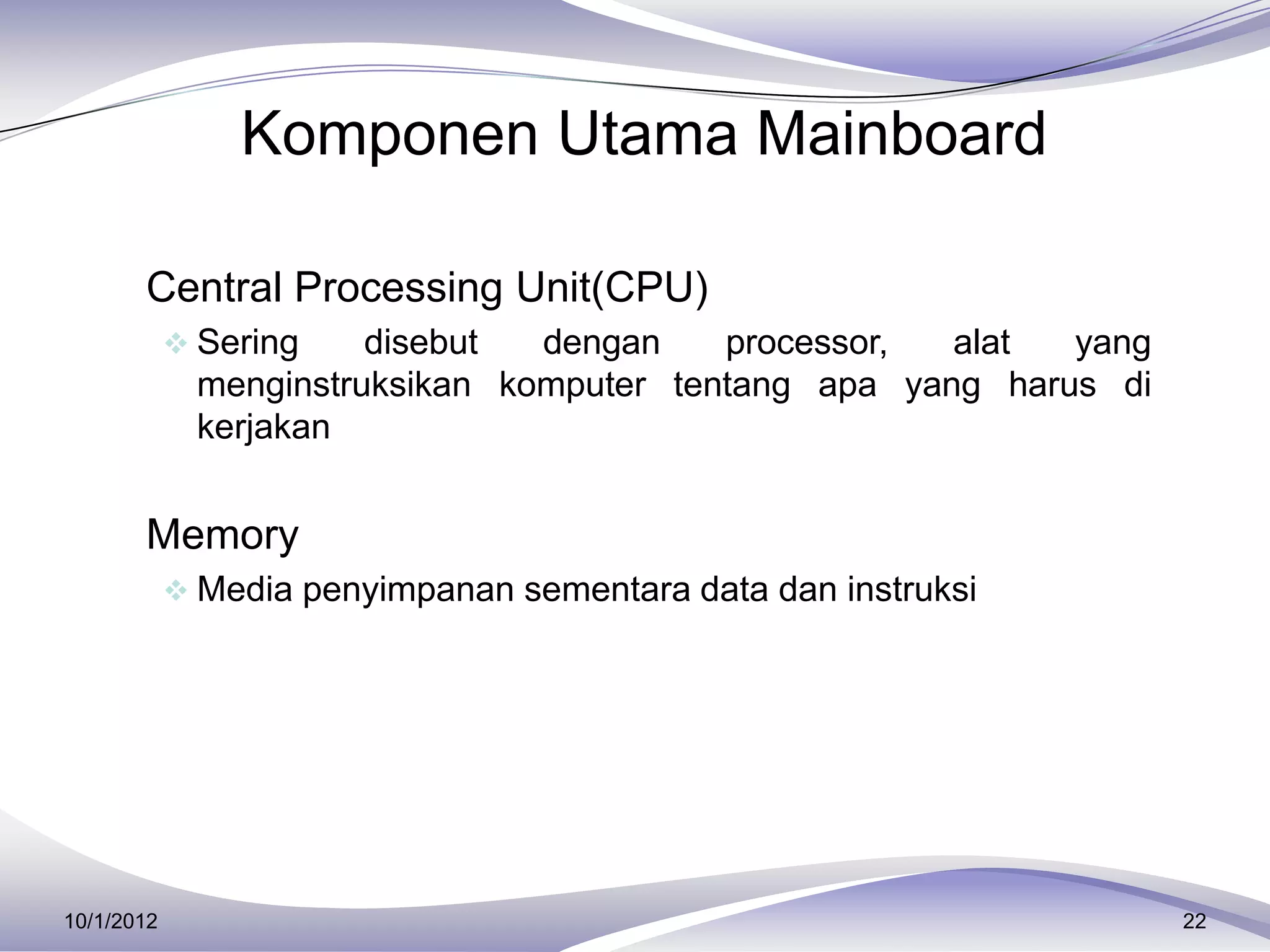 Komponen Utama Mainboard

     Central Processing Unit(CPU)
             Sering    disebut  dengan    processor,  alat  yang
              menginstruksikan komputer tentang apa yang harus di
              kerjakan


     Memory
             Media penyimpanan sementara data dan instruksi




10/1/2012                                                           22
 