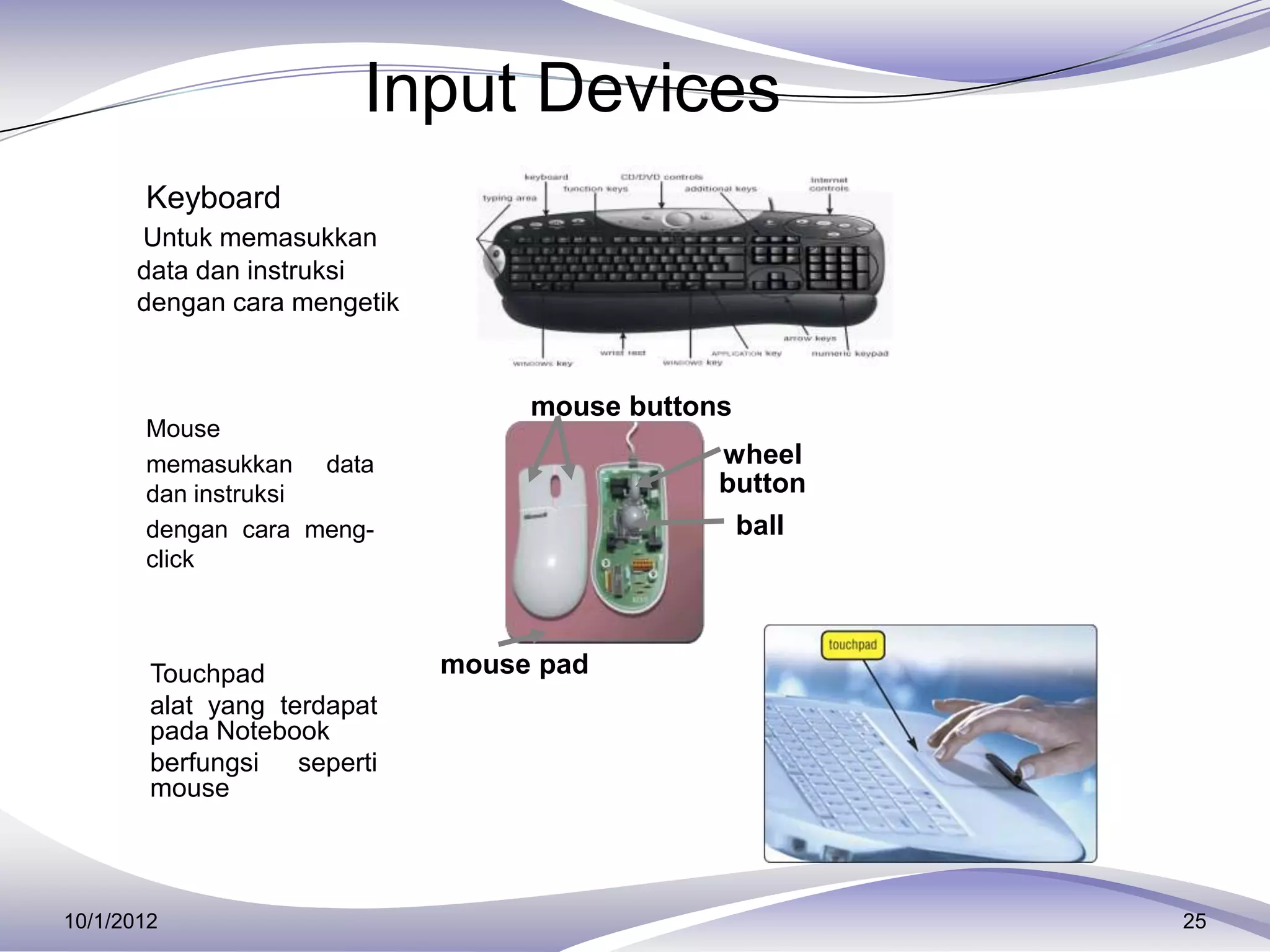 Input Devices
     Keyboard
        Untuk memasukkan
        data dan instruksi
        dengan cara mengetik


                                    mouse buttons
       Mouse
        memasukkan data                         wheel
        dan instruksi                           button
        dengan cara meng-                        ball
        click



     Touchpad                 mouse pad
        alat yang terdapat
        pada Notebook
        berfungsi seperti
        mouse



10/1/2012                                                25
 