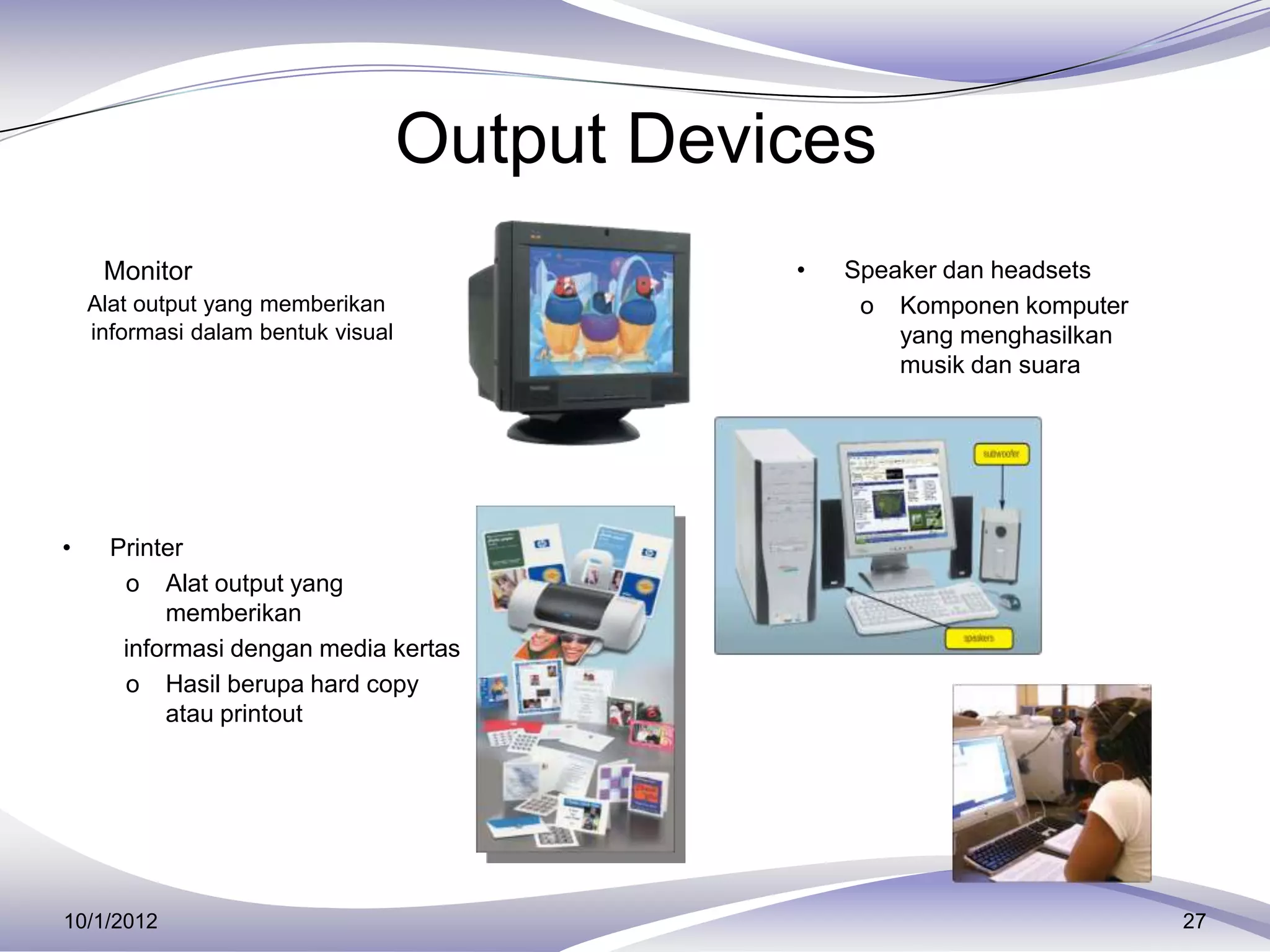Output Devices
 Monitor                                      •   Speaker dan headsets
    Alat output yang memberikan                     o Komponen komputer
    informasi dalam bentuk visual                      yang menghasilkan
                                                       musik dan suara




•     Printer
       o Alat output yang
           memberikan
       informasi dengan media kertas
       o Hasil berupa hard copy
           atau printout




10/1/2012                                                                  27
 