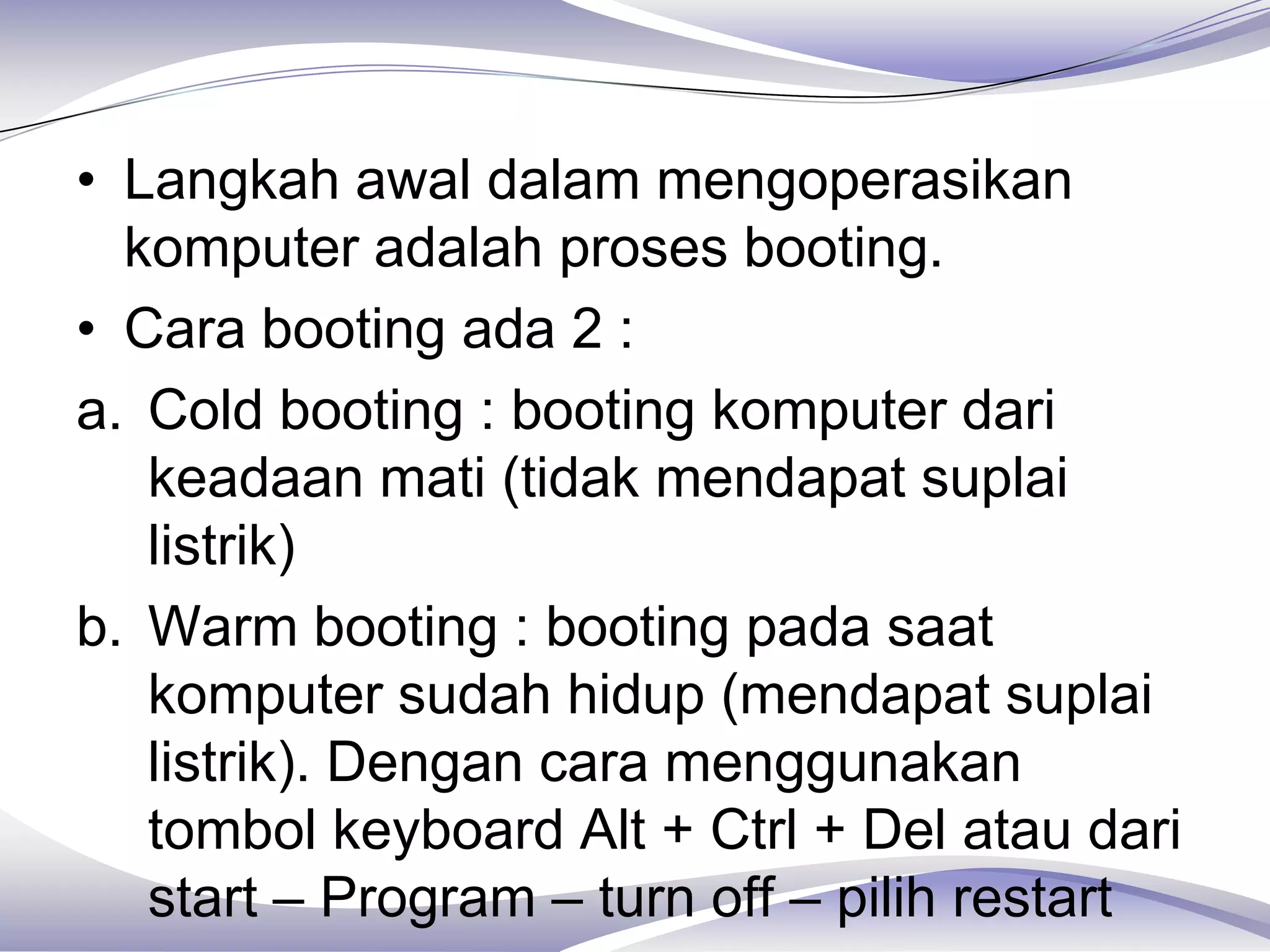 • Langkah awal dalam mengoperasikan
  komputer adalah proses booting.
• Cara booting ada 2 :
a. Cold booting : booting komputer dari
   keadaan mati (tidak mendapat suplai
   listrik)
b. Warm booting : booting pada saat
   komputer sudah hidup (mendapat suplai
   listrik). Dengan cara menggunakan
   tombol keyboard Alt + Ctrl + Del atau dari
   start – Program – turn off – pilih restart
 