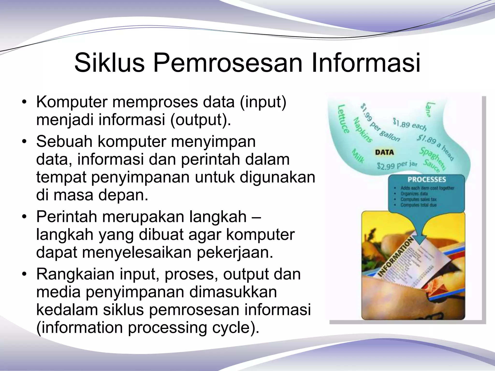 Siklus Pemrosesan Informasi
• Komputer memproses data (input)
  menjadi informasi (output).
• Sebuah komputer menyimpan
  data, informasi dan perintah dalam
  tempat penyimpanan untuk digunakan
  di masa depan.
• Perintah merupakan langkah –
  langkah yang dibuat agar komputer
  dapat menyelesaikan pekerjaan.
• Rangkaian input, proses, output dan
  media penyimpanan dimasukkan
  kedalam siklus pemrosesan informasi
  (information processing cycle).
 