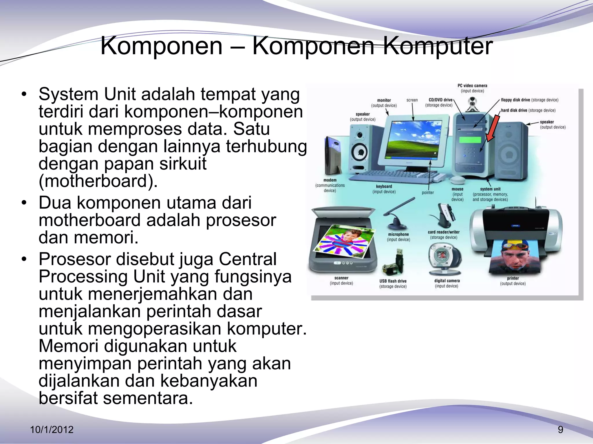 Komponen – Komponen Komputer
• System Unit adalah tempat yang
  terdiri dari komponen–komponen
  untuk memproses data. Satu
  bagian dengan lainnya terhubung
  dengan papan sirkuit
  (motherboard).
• Dua komponen utama dari
  motherboard adalah prosesor
  dan memori.
• Prosesor disebut juga Central
  Processing Unit yang fungsinya
  untuk menerjemahkan dan
  menjalankan perintah dasar
  untuk mengoperasikan komputer.
  Memori digunakan untuk
  menyimpan perintah yang akan
  dijalankan dan kebanyakan
  bersifat sementara.
 10/1/2012                                  9
 