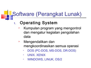 Software (Perangkat Lunak)
1. Operating System
 Kumpulan program yang mengontrol
dan mengatur kegiatan pengolahan
data
 Mengendalikan dan
mengkoordinasikan semua operasi

DOS (PC-DOS, MS-DOS, DR-DOS)

UNIX. XENIX

WINDOWS, LINUK, OS/2
 