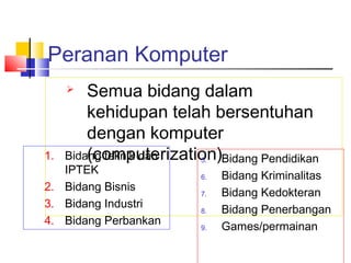 Peranan Komputer
 Semua bidang dalam
kehidupan telah bersentuhan
dengan komputer
(computerization)5. Bidang Pendidikan
6. Bidang Kriminalitas
7. Bidang Kedokteran
8. Bidang Penerbangan
9. Games/permainan
1. Bidang teknik dan
IPTEK
2. Bidang Bisnis
3. Bidang Industri
4. Bidang Perbankan
 