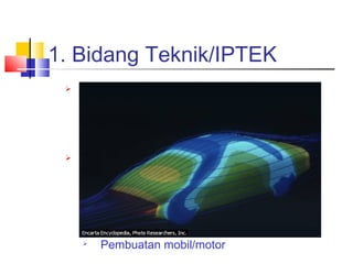 1. Bidang Teknik/IPTEK
 Kecepatan dan ketepatan komputer
sangat bermanfaat dalam
pengolahan data pada aplikasi
teknik
 Riset dan pengembangan dapat
dilakukan secara virtual (khayalan)

Pembuatan pesawat tempur

Rudal/senjata nuklir

Pemodelan tsunami/gempa

Pembuatan mobil/motor
 