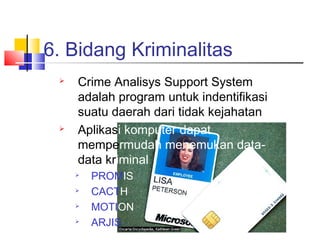 6. Bidang Kriminalitas
 Crime Analisys Support System
adalah program untuk indentifikasi
suatu daerah dari tidak kejahatan
 Aplikasi komputer dapat
mempermudah menemukan data-
data kriminal

PROMIS

CACTH

MOTION

ARJIS
 