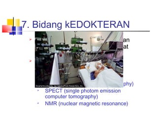7. Bidang kEDOKTERAN
 Untuk mendiagnosa penyakit dan
memberikan obat dengan sangat
tepat
 Membantu analisis sebelum
melakukan tindakan medis

CAT (computerized axial tomography)

SPECT (single photom emission
computer tomography)

NMR (nuclear magnetic resonance)
 