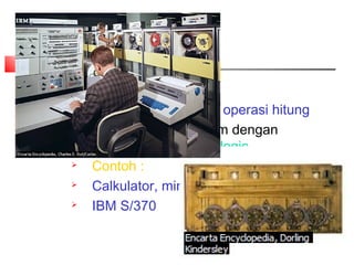 Type Komputer
2. Digital Computer
 Bekerja berdasarkan operasi hitung
 Penyelesaian problem dengan
proses aritmatik dan logic
 Contoh :
 Calkulator, mini computer,
 IBM S/370
 