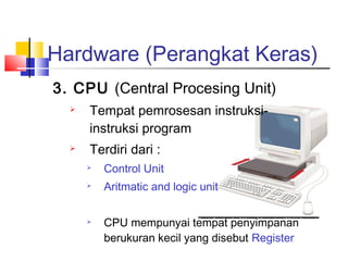 Hardware (Perangkat Keras)
3. CPU (Central Procesing Unit)
 Tempat pemrosesan instruksi-
instruksi program
 Terdiri dari :
 Control Unit
 Aritmatic and logic unit
 CPU mempunyai tempat penyimpanan
berukuran kecil yang disebut Register
 