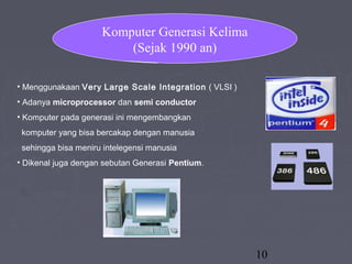 10
• Menggunakaan Very Large Scale Integration ( VLSI )
• Adanya microprocessor dan semi conductor
• Komputer pada generasi ini mengembangkan
komputer yang bisa bercakap dengan manusia
sehingga bisa meniru intelegensi manusia
• Dikenal juga dengan sebutan Generasi Pentium.
Komputer Generasi Kelima
(Sejak 1990 an)
 