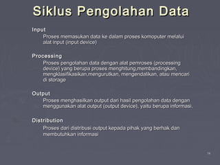 1414
Siklus Pengolahan DataSiklus Pengolahan Data
InputInput
Proses memasukan data ke dalam proses komoputer melaluiProses memasukan data ke dalam proses komoputer melalui
alat input (input device)alat input (input device)
ProcessingProcessing
Proses pengolahan data dengan alat pemroses (processingProses pengolahan data dengan alat pemroses (processing
device) yang berupa proses menghitung,membandingkan,device) yang berupa proses menghitung,membandingkan,
mengklasifikasikan,mengurutkan, mengendalikan, atau mencarimengklasifikasikan,mengurutkan, mengendalikan, atau mencari
di storagedi storage
OutputOutput
Proses menghasilkan output dari hasil pengolahan data denganProses menghasilkan output dari hasil pengolahan data dengan
menggunakan alat output (output device), yaitu berupa informasi.menggunakan alat output (output device), yaitu berupa informasi.
DistributionDistribution
Proses dari distribusi output kepada pihak yang berhak danProses dari distribusi output kepada pihak yang berhak dan
membutuhkan informasimembutuhkan informasi
 