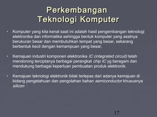 17
PerkembanganPerkembangan
Teknologi KomputerTeknologi Komputer
• Komputer yang kita kenal saat ini adalah hasil pengembangan teknologi
elektronika dan informatika sehingga bentuk komputer yang asalnya
berukuran besar dan membutuhkan tempat yang besar, sekarang
berbentuk kecil dengan kemampuan yang besar.
• Kemajuan industri komponen elektronika IC (integrated circuit) telah
mendorong terciptanya berbagai perangkat chip IC yg beragam dan
mendukung berbagai keperluan pembuatan produk elektronik.
• Kemajuan teknologi elektronik tidak terlepas dari adanya kemajuan di
bidang pengetahuan dan pengolahan bahan semiconductor khususnya
silicon
 