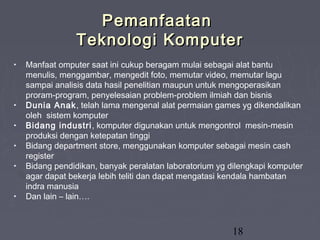 18
PemanfaatanPemanfaatan
Teknologi KomputerTeknologi Komputer
• Manfaat omputer saat ini cukup beragam mulai sebagai alat bantu
menulis, menggambar, mengedit foto, memutar video, memutar lagu
sampai analisis data hasil penelitian maupun untuk mengoperasikan
proram-program, penyelesaian problem-problem ilmiah dan bisnis
• Dunia Anak, telah lama mengenal alat permaian games yg dikendalikan
oleh sistem komputer
• Bidang industri, komputer digunakan untuk mengontrol mesin-mesin
produksi dengan ketepatan tinggi
• Bidang department store, menggunakan komputer sebagai mesin cash
register
• Bidang pendidikan, banyak peralatan laboratorium yg dilengkapi komputer
agar dapat bekerja lebih teliti dan dapat mengatasi kendala hambatan
indra manusia
• Dan lain – lain….
 