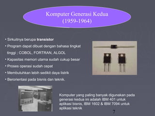 7
• Sirkuitnya berupa transistor
• Program dapat dibuat dengan bahasa tingkat
tinggi ; COBOL, FORTRAN, ALGOL
• Kapasitas memori utama sudah cukup besar
• Proses operasi sudah cepat
• Membutuhkan lebih sedikit daya listrik
• Berorientasi pada bisnis dan teknik.
Komputer yang paling banyak digunakan pada
generasi kedua ini adalah IBM 401 untuk
aplikasi bisnis, IBM 1602 & IBM 7094 untuk
aplikasi teknik
Komputer Generasi Kedua
(1959-1964)
 