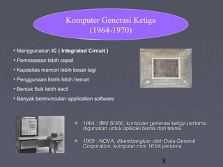 8
• Menggunakan IC ( Integrated Circuit )
• Pemrosesan lebih cepat
• Kapasitas memori lebih besar lagi
• Penggunaan listrik lebih hemat
• Bentuk fisik lebih kecil
• Banyak bermunculan application software
Komputer Generasi Ketiga
(1964-1970)
► 1964 : IBM S/360, komputer generasi ketiga pertama1964 : IBM S/360, komputer generasi ketiga pertama
digunakan untuk aplikasi bisnis dan teknik.digunakan untuk aplikasi bisnis dan teknik.
► 1969 : NOVA, dikembangkan oleh Data General1969 : NOVA, dikembangkan oleh Data General
Corporation, komputer mini 16 bit pertamaCorporation, komputer mini 16 bit pertama
 