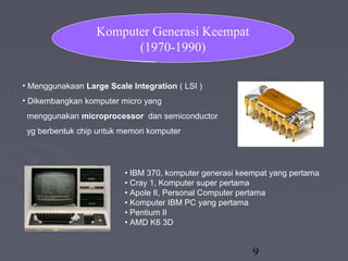 9
• Menggunakaan Large Scale Integration ( LSI )
• Dikembangkan komputer micro yang
menggunakan microprocessor dan semiconductor
yg berbentuk chip untuk memori komputer
Komputer Generasi Keempat
(1970-1990)
• IBM 370, komputer generasi keempat yang pertama
• Cray 1, Komputer super pertama
• Apole II, Personal Computer pertama
• Komputer IBM PC yang pertama
• Pentium II
• AMD K6 3D
 