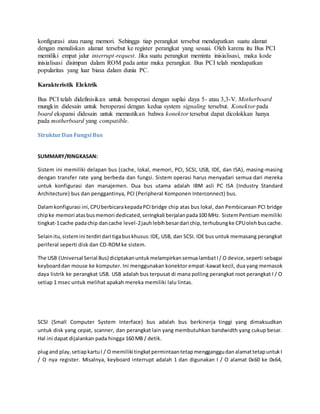 konfigurasi atau ruang memori. Sehingga tiap perangkat tersebut mendapatkan suatu alamat
dengan menuliskan alamat tersebut ke register perangkat yang sesuai. Oleh karena itu Bus PCI
memiliki empat jalur interrupt-request. Jika suatu perangkat meminta inisialisasi, maka kode
inisialisasi disimpan dalam ROM pada antar muka perangkat. Bus PCI telah mendapatkan
popularitas yang luar biasa dalam dunia PC.
Karakteristik Elektrik
Bus PCI telah didefinisikan untuk beroperasi dengan suplai daya 5- atau 3,3-V. Motherboard
mungkin didesain untuk beroperasi dengan kedua system signaling tersebut. Konektor pada
board ekspansi didesain untuk memastikan bahwa konektor tersebut dapat dicolokkan hanya
pada motherboard yang compatible.
StrukturDan Fungsi Bus
SUMMARY/RINGKASAN:
Sistem ini memiliki delapan bus (cache, lokal, memori, PCI, SCSI, USB, IDE, dan ISA), masing-masing
dengan transfer rate yang berbeda dan fungsi. Sistem operasi harus menyadari semua dari mereka
untuk konfigurasi dan manajemen. Dua bus utama adalah IBM asli PC ISA (Industry Standard
Architecture) bus dan penggantinya, PCI (Peripheral Komponen Interconnect) bus.
Dalamkonfigurasi ini,CPUberbicarakepadaPCI bridge chip atas bus lokal, dan Pembicaraan PCI bridge
chipke memori atasbusmemori dedicated,seringkali berjalanpada100 MHz. SistemPentium memiliki
tingkat-1cache padachip dancache level-2jauhlebihbesardari chip, terhubungke CPUolehbuscache.
Selainitu,sistemini terdiri dari tigabuskhusus:IDE, USB, dan SCSI. IDE bus untuk memasang perangkat
periferal seperti disk dan CD-ROMke sistem.
The USB (Universal Serial Bus) diciptakanuntukmelampirkansemualambatI/ O device,seperti sebagai
keyboarddan mouse ke komputer. Ini menggunakan konektor empat-kawat kecil, dua yang memasok
daya listrik ke perangkat USB. USB adalah bus terpusat di mana polling perangkat root perangkat I / O
setiap 1 msec untuk melihat apakah mereka memiliki lalu lintas.
SCSI (Small Computer System Interface) bus adalah bus berkinerja tinggi yang dimaksudkan
untuk disk yang cepat, scanner, dan perangkat lain yang membutuhkan bandwidth yang cukup besar.
Hal ini dapat dijalankan pada hingga 160 MB / detik.
plugand play,setiapkartuI / O memiliki tingkatpermintaantetapmengganggudanalamattetapuntukI
/ O nya register. Misalnya, keyboard interrupt adalah 1 dan digunakan I / O alamat 0x60 ke 0x64,
 