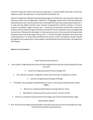 controller floppy disk adalah interrupt 6 dan digunakan I / O alamat 0x3F0 untuk 0x3F7, dan printer
adalah interrupt 7 dan digunakan I / O alamat 0x378 untuk 0x37A, dsb..
Sejauhini,begitubaik. Masalahnyadatangketikapenggunamembeli kartu suara dan kartu modem dan
keduanya terjadi untuk menggunakan, katakanlah, mengganggu. Mereka akan konflik dan tidak akan
bekerjabersama-sama.Solusinyaadalahyaitumemasukkan DIP switchataujumperpadasetiapkartu I /
O. plug and play adalah memiliki sistem otomatis mengumpulkan informasi tentang I / O device,
terpusat menetapkan tingkat interupsi dan I / O alamat, dan kemudian memberitahu setiap kartu
berapajumlahnya.Diawali denganmemindai busISA dan PCI untuk mendeteksi semua perangkat yang
menyertainya. Beberapa dari perangkat ini biasanya warisan (yaitu, dirancang sebelum plug and play
diciptakan) dan telah tetap tingkat interupsi dan I / O alamat (mungkin ditetapkan oleh switch atau
jumperpada kartu I / O, tetapi tidak dimodifikasi oleh operasi sistem). Perangkat ini dicatat. Plug dan
perangkatbermainjugadirekam.Jikaperangkatini berbedaketikasistembootterakhir, perangkat baru
dikonfigurasi.
Referensi by: Lia Kuswayatno
Fungsi-fungsi Bus dan Komponen:
 - Level 2Cache: TingkatkeduaolehsystemPentiumyangjauhlebihbesardari chipterhubugke CPU oleh
bus cache.
 - Cache bus: Penghubung system Pentium dengan CPU
 - CPU: Otak dari computer, mengambil intruksi dari memori dan mengeksekusi mereka.
 - Local bus: Penghubung CPU dengan PCI Bridge.
 - PCI bridge: chip yang dapat menghubungkan ke memori utama yang seringkali berjalan sampai
100Mhz.
 - Memori bus: Penghubung PCI bridge chip dengan Memori utama.
 - Main Memori: Pekerja keras dari system memori / inti dari memori.
 - PCI bus: bus peripheral yang memiliki kinerja tinggi untuk system I/O berkecepatan tinggi
seperti graphic adaptor.
 -SCSI: bus berkinerja tinggi yang dimaksudkan untuk disk yang cepat,scanner dan perangkat lain yang
membutuhkan bandwith yang cukup besar.
 
