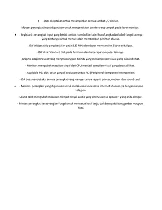  - USB: diciptakan untuk melampirkan semua lambat I/O device.
- Mouse: perangkat input digunakan untuk mengerakkan pointer yang tampak pada layar monitor.
 - Keyboard: perangkat input yang berisi tombol-tombol berlabel huruf,angka dan label fungsi lainnya
yang berfungsi untuk menulis dan memberikan perintah khusus.
- ISA bridge: chip yang berjalan pada 8,33 MHz dan dapat mentransfer 2 byte sekaligus.
- IDE disk: Standard disk pada Pentium dan beberapa komputer lainnya.
- Graphic adaptors: alat yang menghubungkan benda yang menampilkan visual yang dapat dilihat.
- Monitor: mengubah masukan sinyal dari CPU menjadi tampilan visual yang dapat dilihat.
- Available PCI slot: celah yang di sediakan untuk PCI (Peripheral Komponen Interconnect)
- ISA bus: mendeteksi semua perangkat yang menyertainya seperti printer,modem dan sound card.
 - Modem: perangkat yang digunakan untuk melakukan koneksi ke internet khususnya dengan saluran
telepon.
- Sound card: mengubah masukan menjadi sinyal audio yang diteruskan ke speaker yang anda dengar.
- Printer:perangkatkerasyangberfungsi untukmencetakhasil kerja,baikberupatulisan,gambar maupun
foto.
 