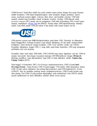 USB(Universal Serial Bus) adalah bus serial standart antara piranti dengan host (yang biasanya
adalah komputer). USB dapat menguhubungkan antar komputer dengan pirantinya seperti
mouse, keyboard, kamera digital, webcam, flash drives, dan harddisk external. USB telah
menjadi standart bagi konetifitas piranti komputer tersebut. Awalnya USB didesain untuk
personal computer (PC) namun saat ini penggunaan USB telah berkembang PDA, konsol game,
maupun smartphones (Nexus One dan iPhone). Samapi tahun 2008 diperkirakantiap tahunnya
terjual 2 juta lebih piranti USB dan sekitar 6 juta piranti telah terjual sampai saat ini.
USB generasi pertam atau USB 1.0 diperkenalkan pada tahun 1996. Teknologi ini diharapkan
dapat menggantikan berbagai konektor yang terletak dibelakang PC dan untuk mempermudah
konfigurasi antara hardware dengan komputer. USB 1.0 ini memiliki tranfer rate 12kbit/s.
Kemudian dilanjutkan dengan USB 1.1 yang dirilis pada bulan September 1998 yang merupakan
perbbaikan dari versi pertama.
Kemudian bulan April tahun 2000 dirilis USB 2.0(USB yang umum digunakan saat ini). USB ini
mampu men-trasfer data dengan kecepatan mencapai 480 Mbit/s(dikenal dengan Hi-Speed).
Berbagai modifikasi yang diperuntukkan bagi USB 2.0 telah dilakukan melalui Engineering
Change Notices (ECN)
Pada tanggal 18 September 2007, Pat Gelsinger mendemonstrasikan USB 3.0 pada Intel
DeveloperForum. Grup Promosi USB 3.0 pada tanggal 17November 2008 menyatakan bahwa
USB 3.0 telah selesai diciptakan dan sedang dipresentasikan pada USB Implementers Forum
(USB-IF). Aksi ini membuka gerbang menuu pengimplementasian USB3.0 pada produk yang
akan datang. Port USB 3.0 yang pertama dipasangkan pada motherboard Asus P6X58; namun
proyek motherboard ini harus dibatalkan sebelum dibuat secara massal.
 