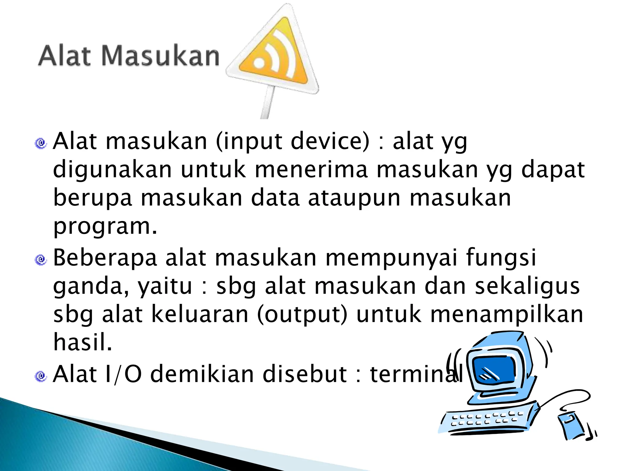 Alat masukan (input device) : alat yg
digunakan untuk menerima masukan yg dapat
berupa masukan data ataupun masukan
program.
Beberapa alat masukan mempunyai fungsi
ganda, yaitu : sbg alat masukan dan sekaligus
sbg alat keluaran (output) untuk menampilkan
hasil.
Alat I/O demikian disebut : terminal
 