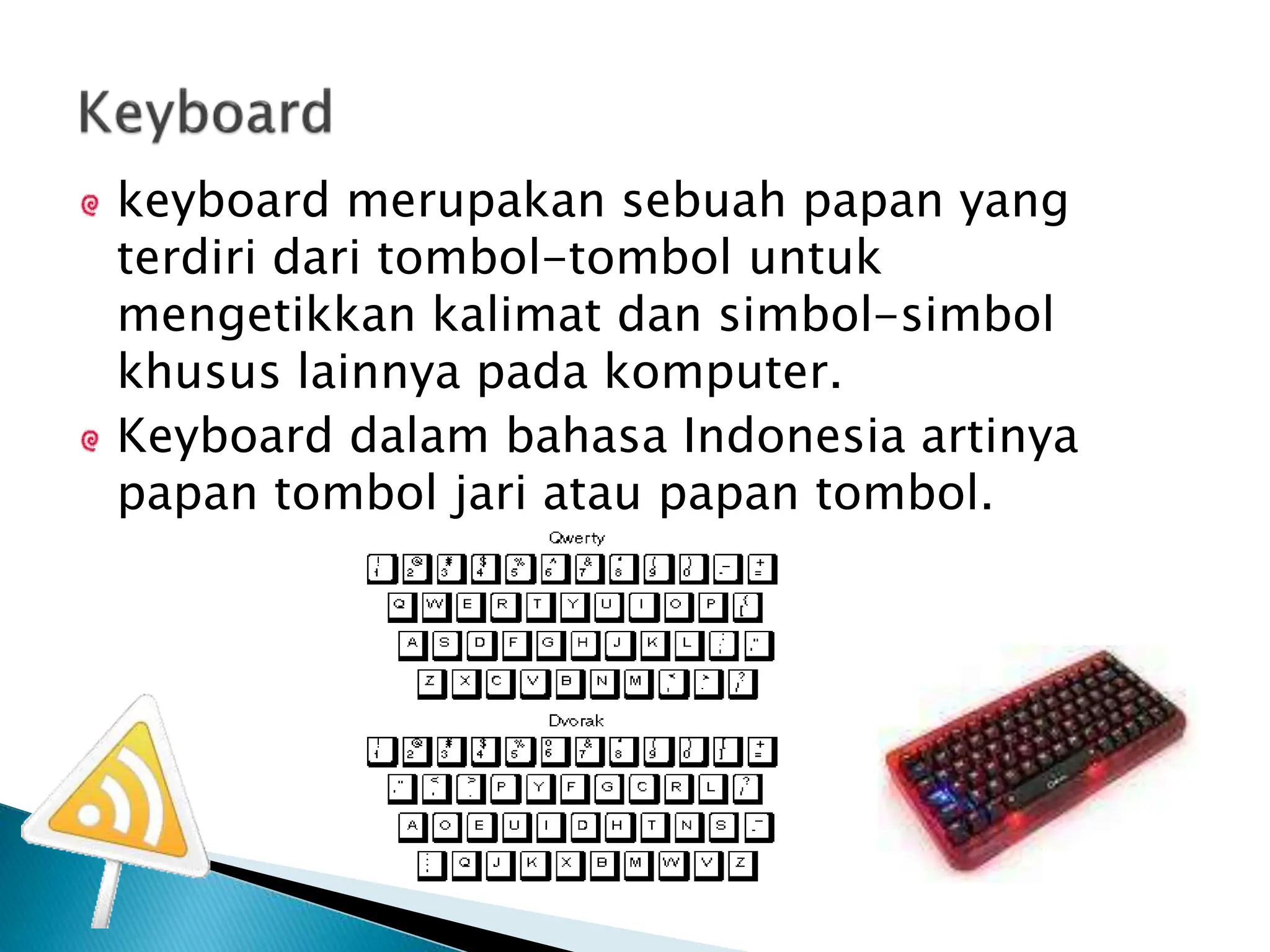 keyboard merupakan sebuah papan yang
terdiri dari tombol-tombol untuk
mengetikkan kalimat dan simbol-simbol
khusus lainnya pada komputer.
Keyboard dalam bahasa Indonesia artinya
papan tombol jari atau papan tombol.
 