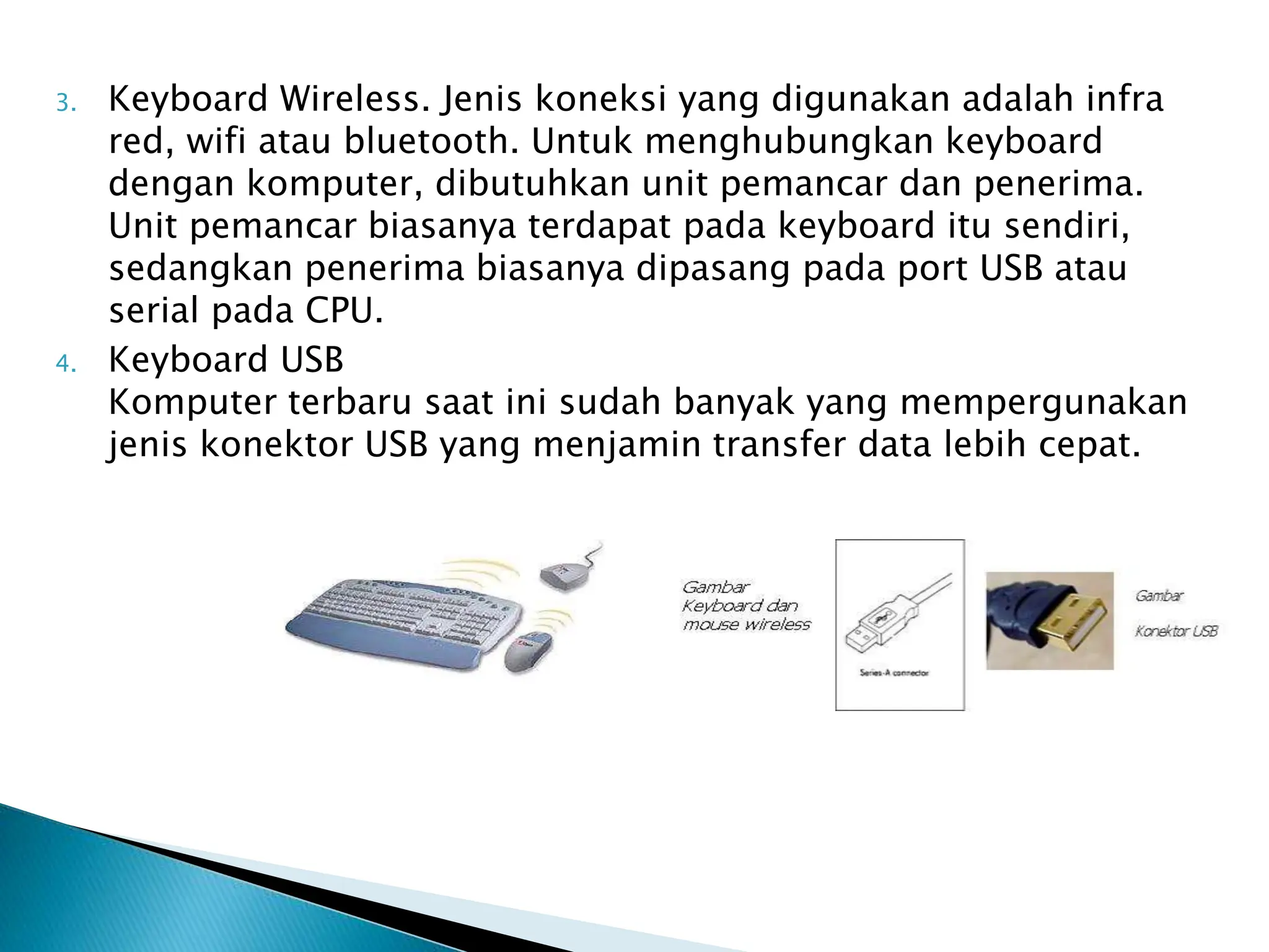 3. Keyboard Wireless. Jenis koneksi yang digunakan adalah infra
red, wifi atau bluetooth. Untuk menghubungkan keyboard
dengan komputer, dibutuhkan unit pemancar dan penerima.
Unit pemancar biasanya terdapat pada keyboard itu sendiri,
sedangkan penerima biasanya dipasang pada port USB atau
serial pada CPU.
4. Keyboard USB
Komputer terbaru saat ini sudah banyak yang mempergunakan
jenis konektor USB yang menjamin transfer data lebih cepat.
 