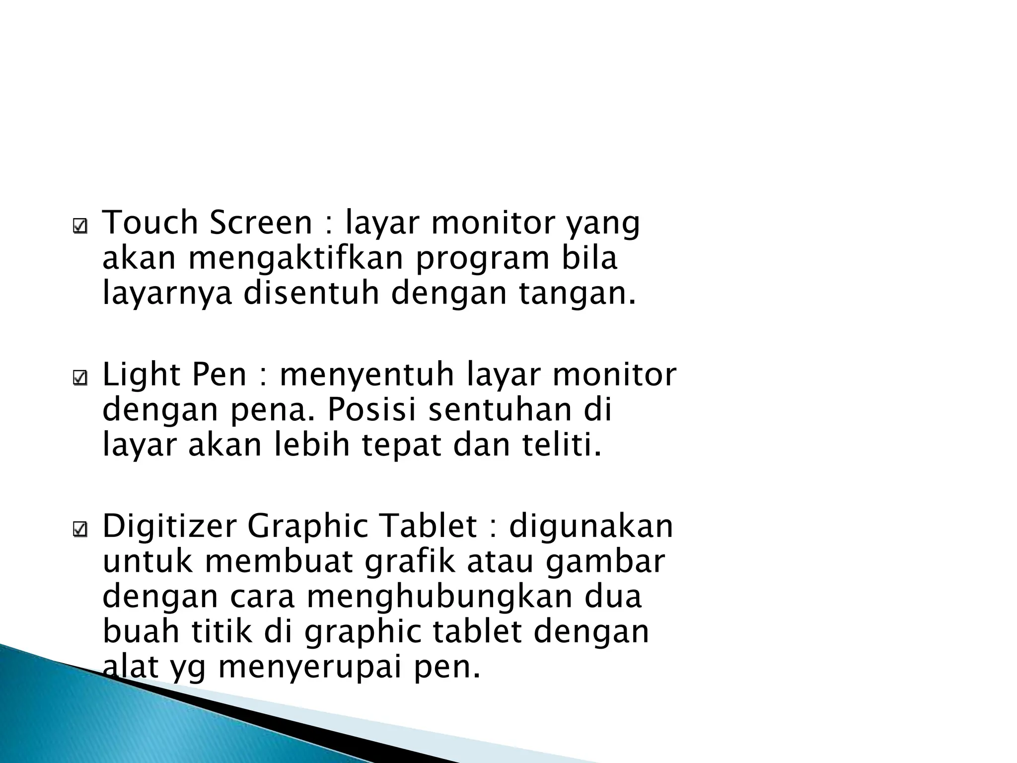 Touch Screen : layar monitor yang
akan mengaktifkan program bila
layarnya disentuh dengan tangan.
Light Pen : menyentuh layar monitor
dengan pena. Posisi sentuhan di
layar akan lebih tepat dan teliti.
Digitizer Graphic Tablet : digunakan
untuk membuat grafik atau gambar
dengan cara menghubungkan dua
buah titik di graphic tablet dengan
alat yg menyerupai pen.
 