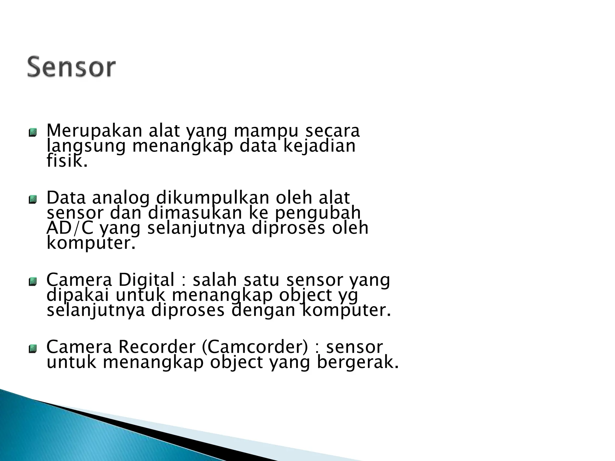 Merupakan alat yang mampu secara
langsung menangkap data kejadian
fisik.
Data analog dikumpulkan oleh alat
sensor dan dimasukan ke pengubah
AD/C yang selanjutnya diproses oleh
komputer.
Camera Digital : salah satu sensor yang
dipakai untuk menangkap object yg
selanjutnya diproses dengan komputer.
Camera Recorder (Camcorder) : sensor
untuk menangkap object yang bergerak.
 