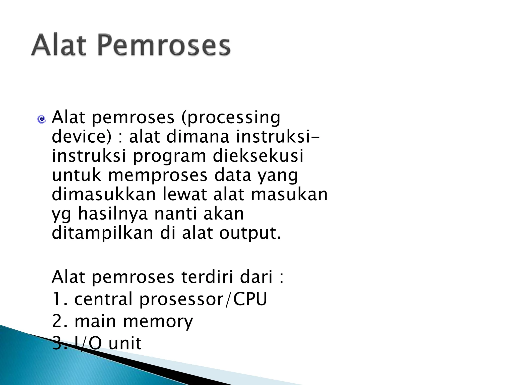 Alat pemroses (processing
device) : alat dimana instruksi-
instruksi program dieksekusi
untuk memproses data yang
dimasukkan lewat alat masukan
yg hasilnya nanti akan
ditampilkan di alat output.
Alat pemroses terdiri dari :
1. central prosessor/CPU
2. main memory
3. I/O unit
 