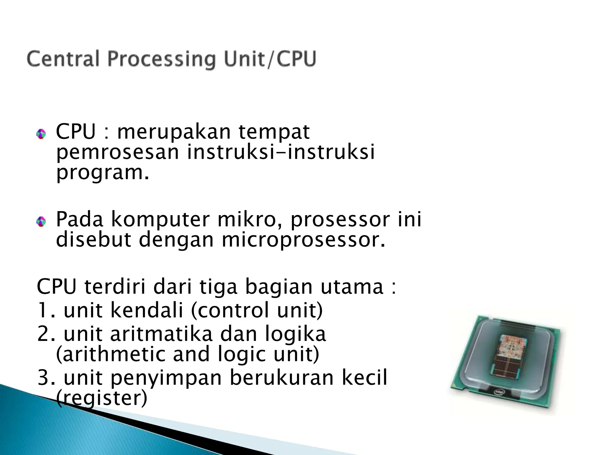 CPU : merupakan tempat
pemrosesan instruksi-instruksi
program.
Pada komputer mikro, prosessor ini
disebut dengan microprosessor.
CPU terdiri dari tiga bagian utama :
1. unit kendali (control unit)
2. unit aritmatika dan logika
(arithmetic and logic unit)
3. unit penyimpan berukuran kecil
(register)
 