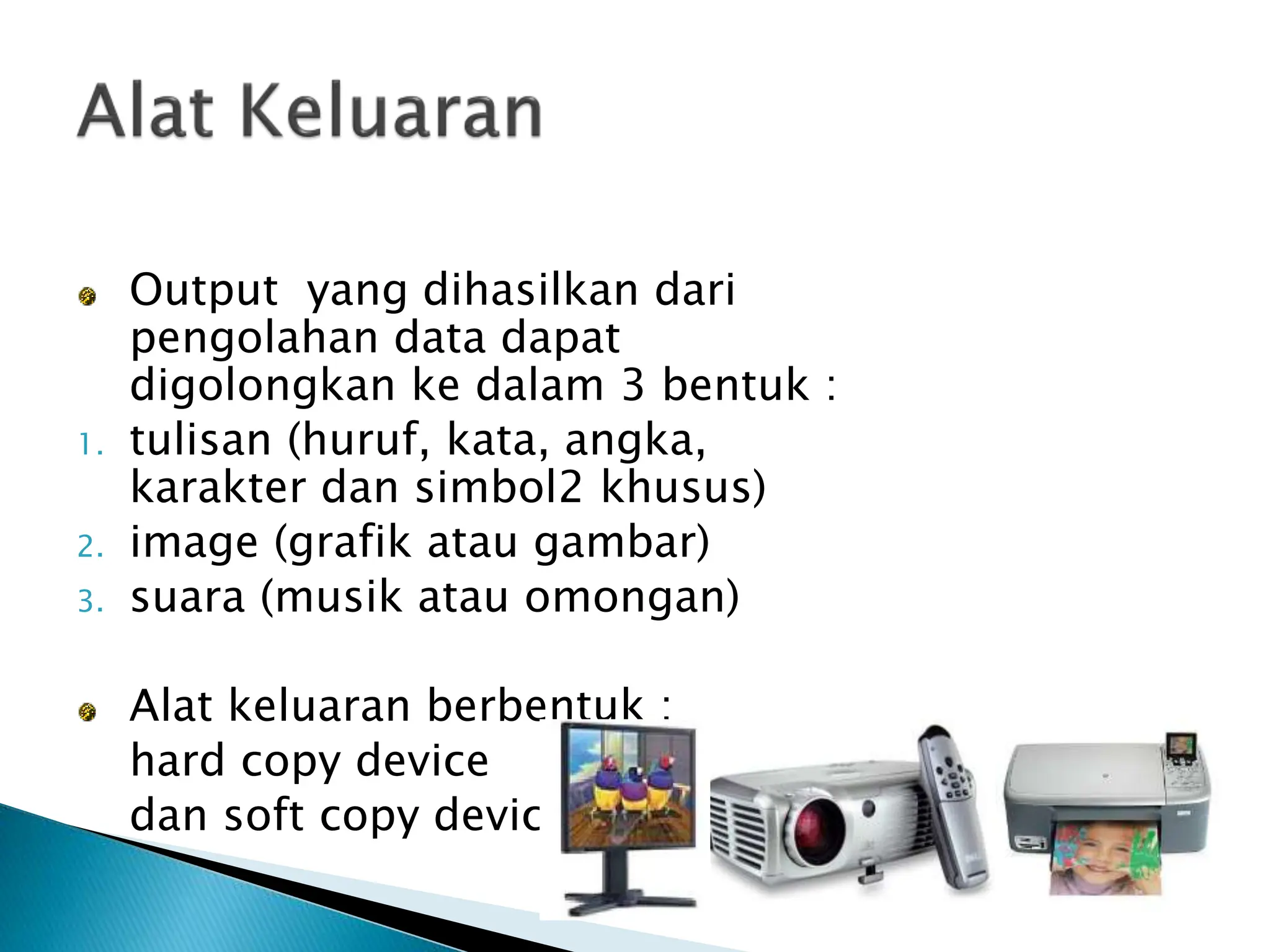 Output yang dihasilkan dari
pengolahan data dapat
digolongkan ke dalam 3 bentuk :
1. tulisan (huruf, kata, angka,
karakter dan simbol2 khusus)
2. image (grafik atau gambar)
3. suara (musik atau omongan)
Alat keluaran berbentuk :
hard copy device
dan soft copy device
 