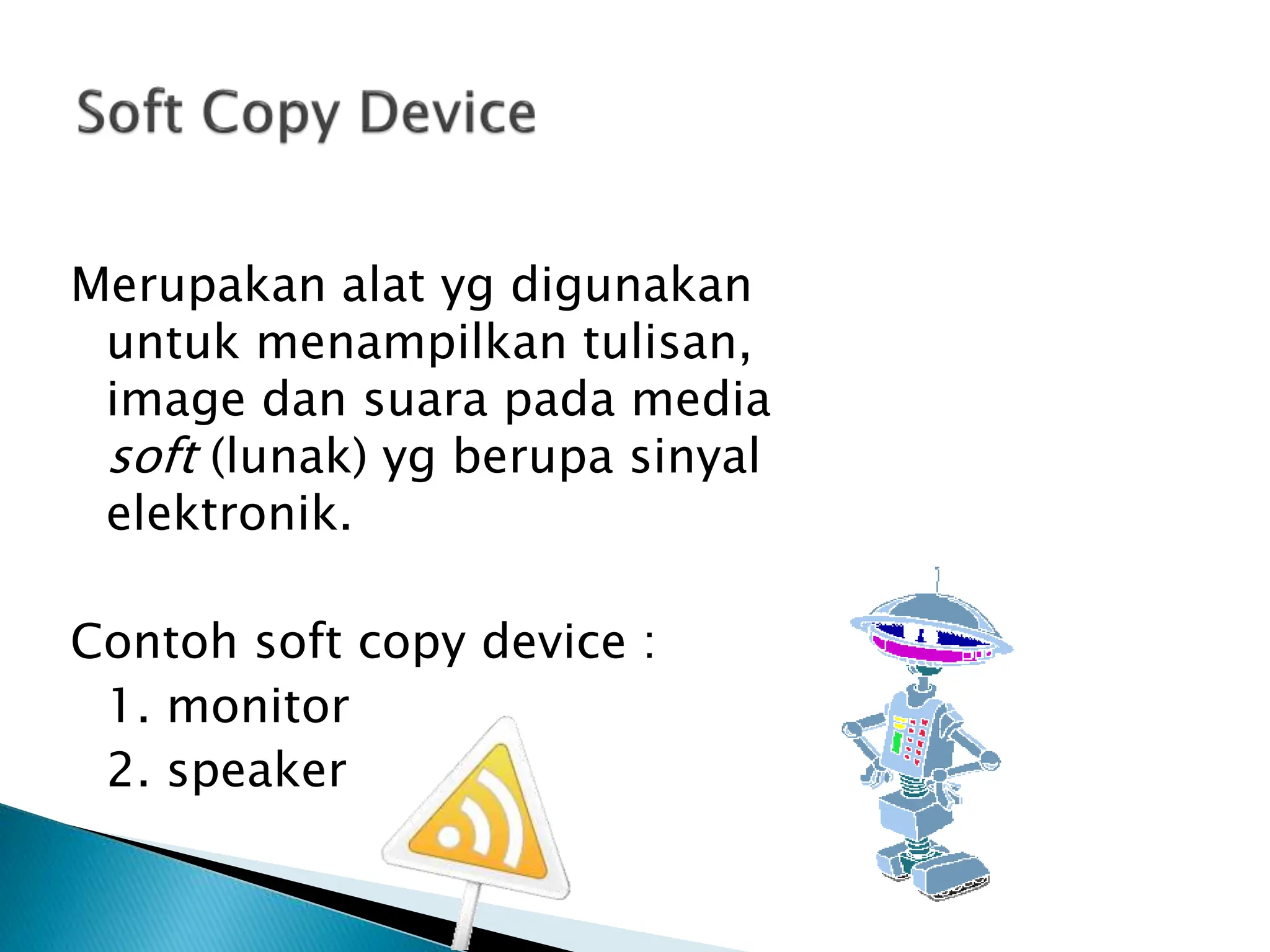 Merupakan alat yg digunakan
untuk menampilkan tulisan,
image dan suara pada media
soft (lunak) yg berupa sinyal
elektronik.
Contoh soft copy device :
1. monitor
2. speaker
 