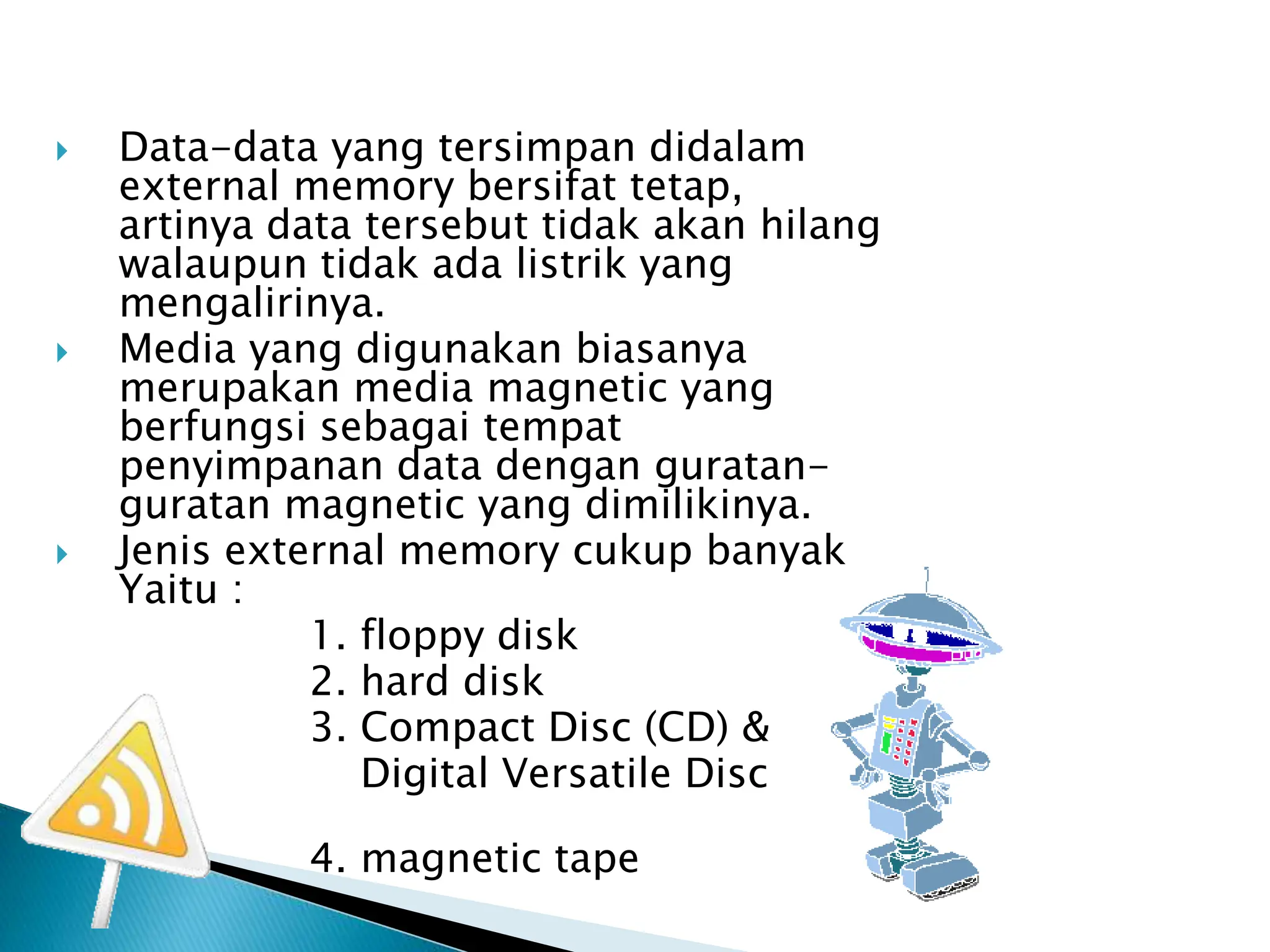  Data-data yang tersimpan didalam
external memory bersifat tetap,
artinya data tersebut tidak akan hilang
walaupun tidak ada listrik yang
mengalirinya.
 Media yang digunakan biasanya
merupakan media magnetic yang
berfungsi sebagai tempat
penyimpanan data dengan guratan-
guratan magnetic yang dimilikinya.
 Jenis external memory cukup banyak
Yaitu :
1. floppy disk
2. hard disk
3. Compact Disc (CD) &
Digital Versatile Disc
(DVD)
4. magnetic tape
 