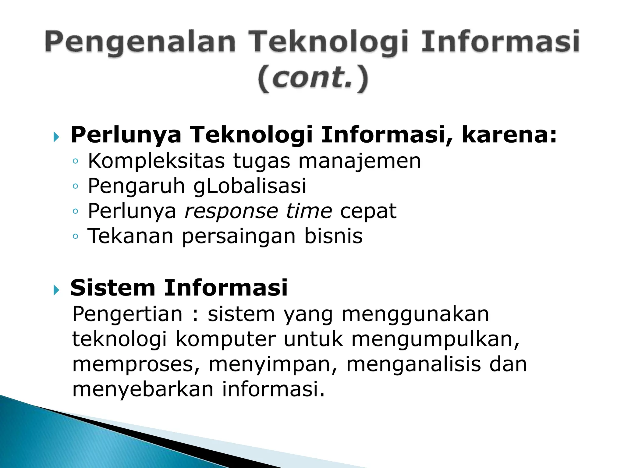  Perlunya Teknologi Informasi, karena:
◦ Kompleksitas tugas manajemen
◦ Pengaruh gLobalisasi
◦ Perlunya response time cepat
◦ Tekanan persaingan bisnis
 Sistem Informasi
Pengertian : sistem yang menggunakan
teknologi komputer untuk mengumpulkan,
memproses, menyimpan, menganalisis dan
menyebarkan informasi.
 